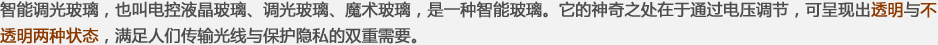 智能調(diào)光玻璃，也叫電控液晶玻璃、調(diào)光玻璃、魔術(shù)玻璃，是一種智能玻璃。它的神奇之處在于通過(guò)電壓調(diào)節(jié)，可呈現(xiàn)出透明與不透明兩種狀態(tài)，滿(mǎn)足人們傳輸光線(xiàn)與保護(hù)隱私的雙重需要。